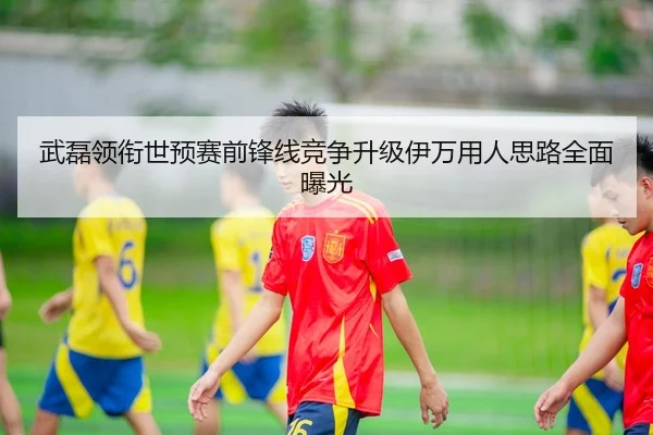 武磊领衔世预赛前锋线竞争升级伊万用人思路全面曝光