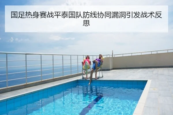 国足热身赛战平泰国队防线协同漏洞引发战术反思