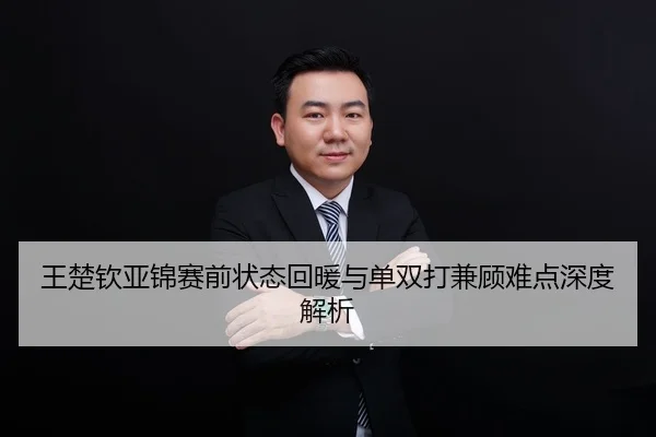 王楚钦亚锦赛前状态回暖与单双打兼顾难点深度解析
