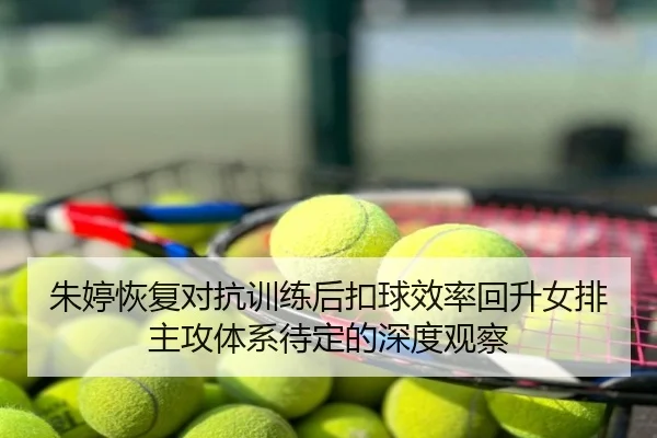 朱婷恢复对抗训练后扣球效率回升女排主攻体系待定的深度观察