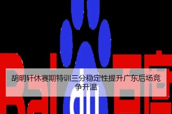 胡明轩休赛期特训三分稳定性提升广东后场竞争升温