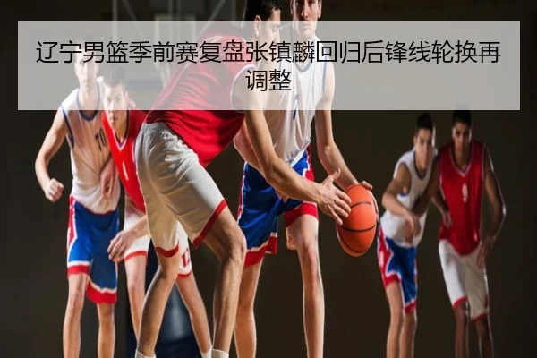 辽宁男篮季前赛复盘张镇麟回归后锋线轮换再调整